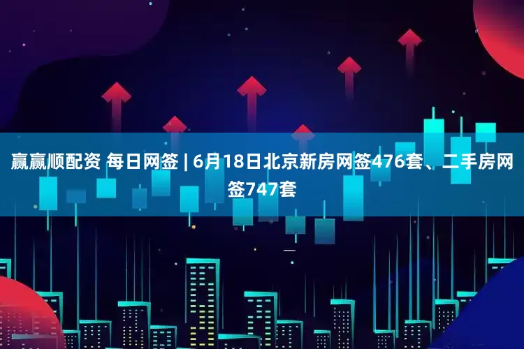 赢赢顺配资 每日网签 | 6月18日北京新房网签476套、二手房网签747套