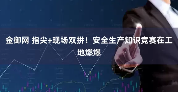 金御网 指尖+现场双拼！安全生产知识竞赛在工地燃爆