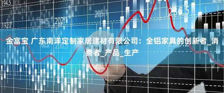 金富宝 广东南洋定制家居建材有限公司：全铝家具的创新者_消费者_产品_生产