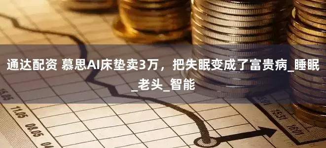 通达配资 慕思AI床垫卖3万，把失眠变成了富贵病_睡眠_老头_智能