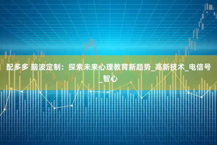 配多多 脑波定制：探索未来心理教育新趋势_高新技术_电信号_智心