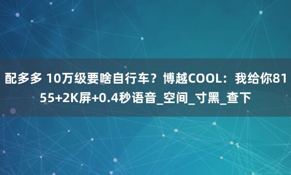 配多多 10万级要啥自行车？博越COOL：我给你8155+2K屏+0.4秒语音_空间_寸黑_查下