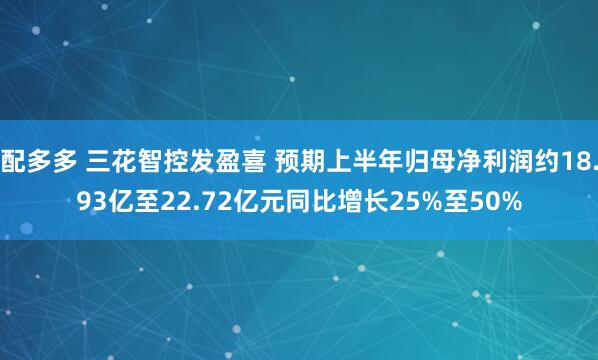 配多多 三花智控发盈喜 预期上半年归母净利润约18.93亿至22.72亿元同比增长25%至50%