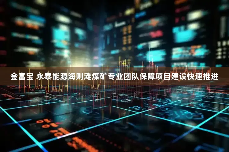 金富宝 永泰能源海则滩煤矿专业团队保障项目建设快速推进