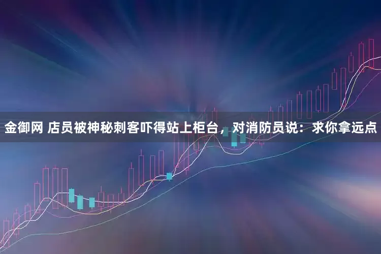 金御网 店员被神秘刺客吓得站上柜台，对消防员说：求你拿远点