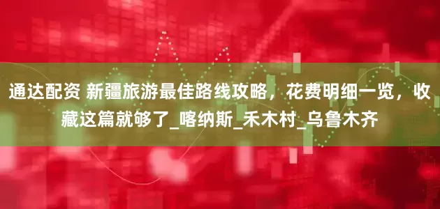 通达配资 新疆旅游最佳路线攻略，花费明细一览，收藏这篇就够了_喀纳斯_禾木村_乌鲁木齐