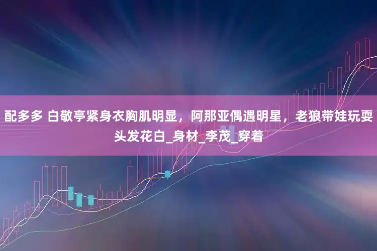 配多多 白敬亭紧身衣胸肌明显，阿那亚偶遇明星，老狼带娃玩耍头发花白_身材_李茂_穿着