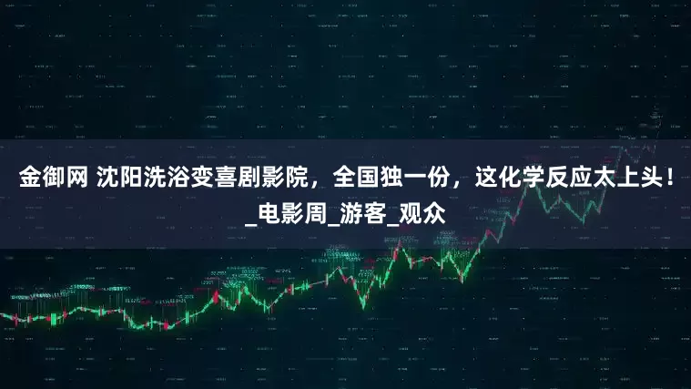 金御网 沈阳洗浴变喜剧影院，全国独一份，这化学反应太上头！_电影周_游客_观众