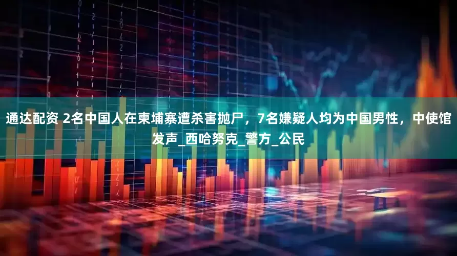 通达配资 2名中国人在柬埔寨遭杀害抛尸，7名嫌疑人均为中国男性，中使馆发声_西哈努克_警方_公民