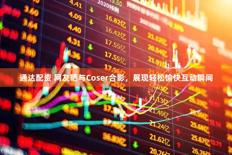 通达配资 网友晒与Coser合影，展现轻松愉快互动瞬间