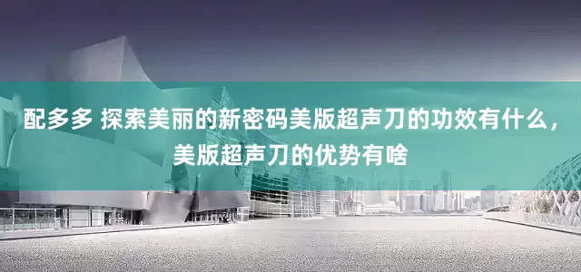 配多多 探索美丽的新密码美版超声刀的功效有什么，美版超声刀的优势有啥
