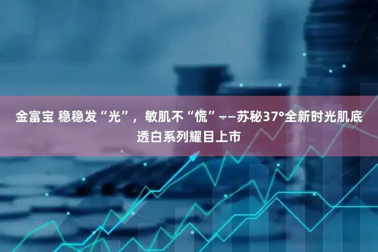 金富宝 稳稳发“光”，敏肌不“慌”——苏秘37°全新时光肌底透白系列耀目上市